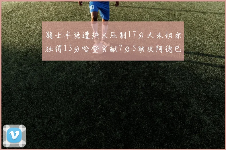骑士半场遭热火压制17分大米切尔独得13分哈登贡献7分5助攻阿德巴约状态低迷仅9中1