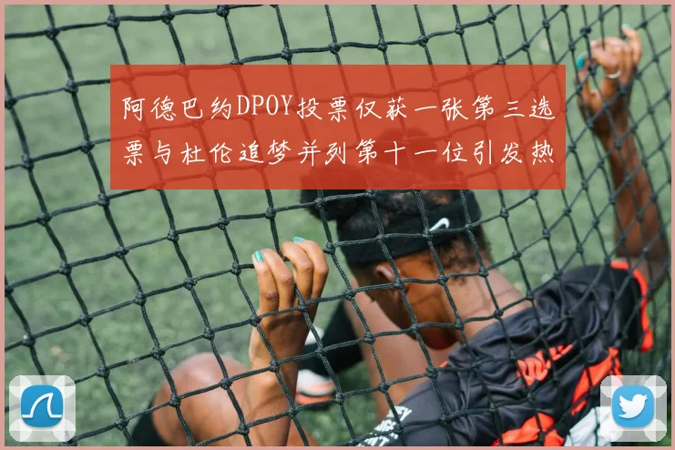 阿德巴约DPOY投票仅获一张第三选票与杜伦追梦并列第十一位引发热议