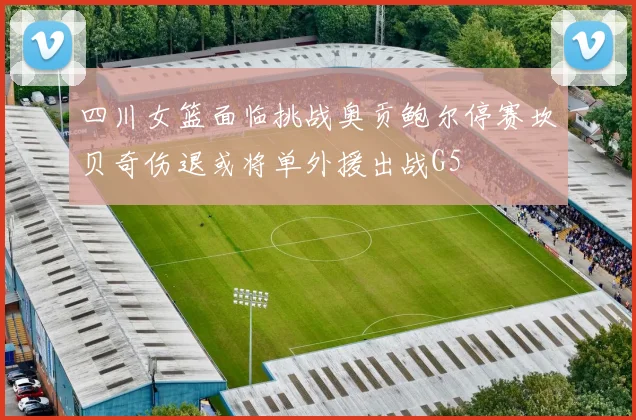 四川女篮面临挑战奥贡鲍尔停赛坎贝奇伤退或将单外援出战G5