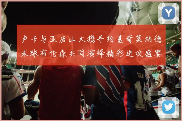 卢卡与亚历山大携手约基奇莱纳德米球布伦森共同演绎精彩进攻盛宴