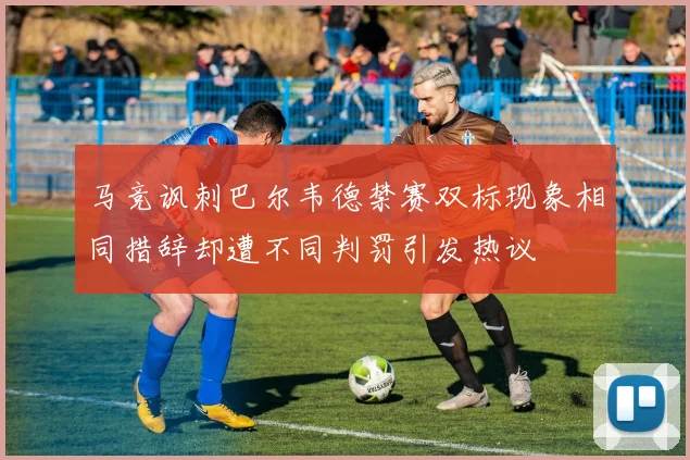 马竞讽刺巴尔韦德禁赛双标现象相同措辞却遭不同判罚引发热议