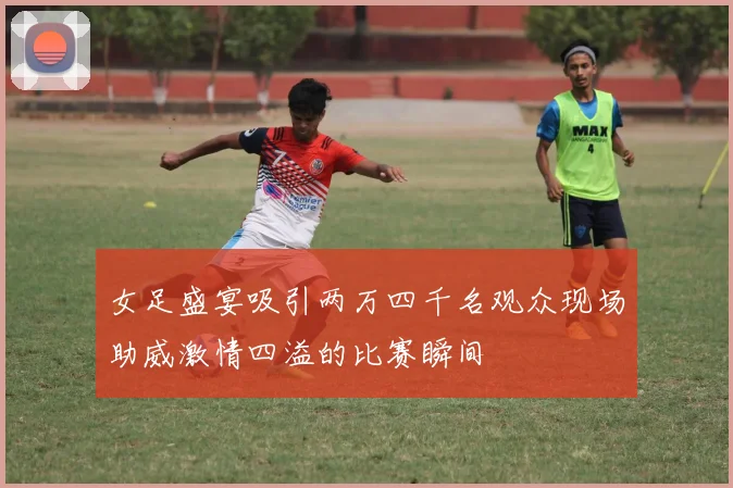 女足盛宴吸引两万四千名观众现场助威激情四溢的比赛瞬间
