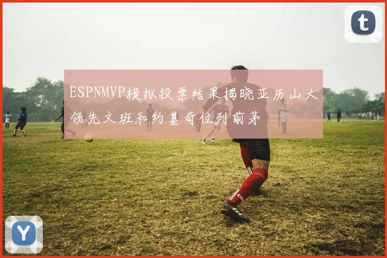 ESPNMVP模拟投票结果揭晓亚历山大领先文班和约基奇位列前茅