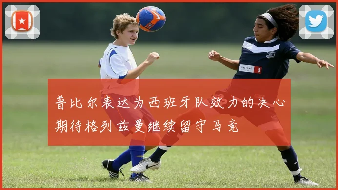 普比尔表达为西班牙队效力的决心期待格列兹曼继续留守马竞