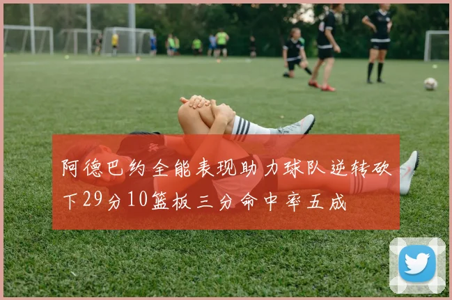 阿德巴约全能表现助力球队逆转砍下29分10篮板三分命中率五成