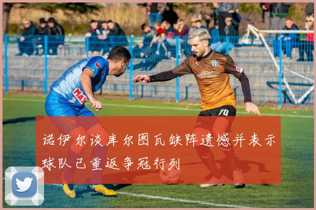 诺伊尔谈库尔图瓦缺阵遗憾并表示球队已重返争冠行列