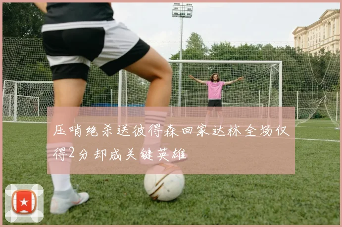 压哨绝杀送彼得森回家达林全场仅得2分却成关键英雄
