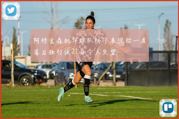 阿特金森批评球队防守表现称一度落后独行侠21分令人失望